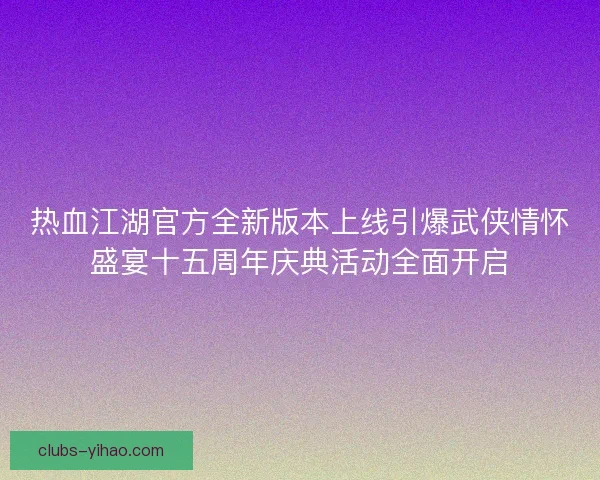 热血江湖官方全新版本上线引爆武侠情怀盛宴十五周年庆典活动全面开启