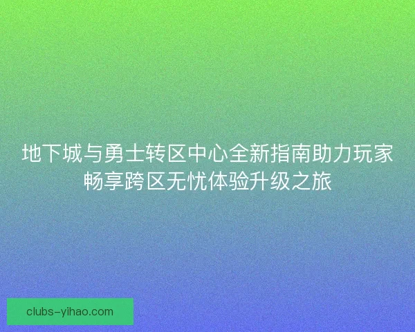 地下城与勇士转区中心全新指南助力玩家畅享跨区无忧体验升级之旅
