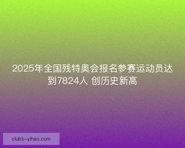 2025年全国残特奥会报名参赛运动员达到7824人 创历史新高